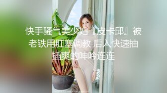 快手骚气美少妇『皮卡邱』被老铁用肛塞调教 后入快速抽插爽的呻吟连连