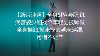 【新片速遞】全身SPA会所,饥渴富婆少妇找个年轻男技师做全身推油,摸来摸去越来越湿,可惜不让艹