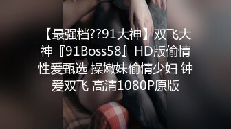 【最强档??91大神】双飞大神『91Boss58』HD版偷情性爱甄选 操嫩妹偷情少妇 钟爱双飞 高清1080P原版